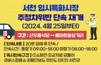 서천 임시특화시장 주정차위반 단속 재개(2024. 4월 25일부터)

구간 : 산우들식당 ↔ 봄마트앞삼거리

단속내용 : 20분 유예 후 단속 / 단속시간 : 동절기 09:00~18:00 하절기 08:00~18:00

즉시단속구간 : ①소화전 ②교차로 모퉁이 ③버스정류소 ④횡단보도 ⑤인도 (마크) 서천군