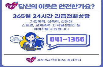 여성긴급전화1366 당신의 이웃은 안전한가요?
365일 24시간 긴급전화상담
가정폭력, 성폭력, 성매매, 스토킹, 교제폭력, 디지털성범죄 등
피해자를 지원합니다.
언제든, 연락주세요!
041-1366
여성긴급전화1366 충남센터