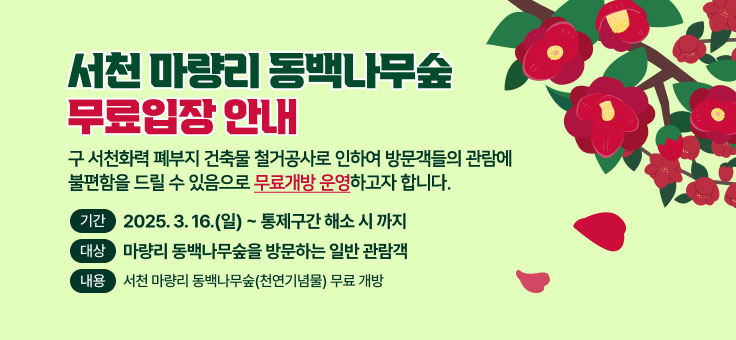 서천 마량리 동백나무숲 무료입장 안내
구 서천화력 폐부지 건축물 철거공사로 인한 관람로의 일부구간을 통제함에 따라 관람객 불편 해소를 위하여 무료개방 운영 하고자 하오니 많은 관심과 홍보 부탁드립니다.
？ 기 간: 2025. 3. 16.(일) ~ 통제구간 해소 시 까지
？ 대 상: 마량리 동백나무숲을 방문하는 일반 관람객
？ 내 용: 서천 마량리 동백나무숲(천연기념물) 무료 개방