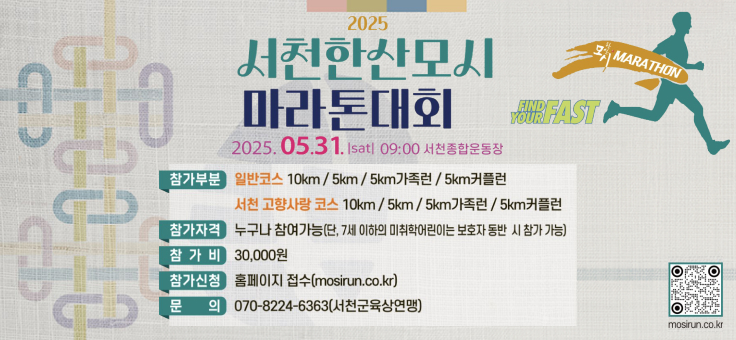 2025
서천한산모시
마라톤대회
2025.05.31.Isatl 09:00 서천종합운동장
YOURFAST
참가부분 일반코스 10km/5km/5km가족/5km커플런
참가자격
참가비 서천 고향사랑 코스 10km/5km/5km가족런/5km커플런 누구나 참여가능(단, 7세 이하의 미취학어린이는 보호자 동반 시 참가 가능) 30,000원
참가신청 문 의 홈페이지 접수(mosirun.co.kr)
070-8224-6363(서천군육상연맹)
MARATHON mosirun.co.kr